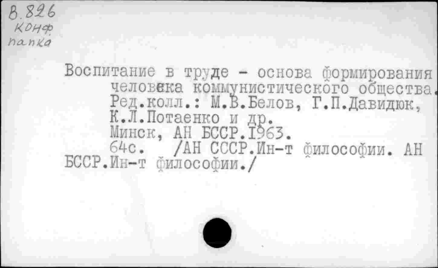 ﻿КОНФ
Ьол^а
Воспитание в труде - основа формирования человека коммунистического общества Ред.колл.: М.В.Белов, Г.П.Давидюк, К.Л.Потаенко и др. Минск, АН БССР.1963.
64с. /АН СССР.Ин-т Философии. АН БССР.Ин-т философии./